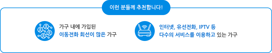 이런 분들께 추천합니다! 가구 내에 가입된 이동전화 회선이 많은 가구, 인터넷, 유선전화, IPTV 등 다수의 서비스를 이용하고 있는 가구