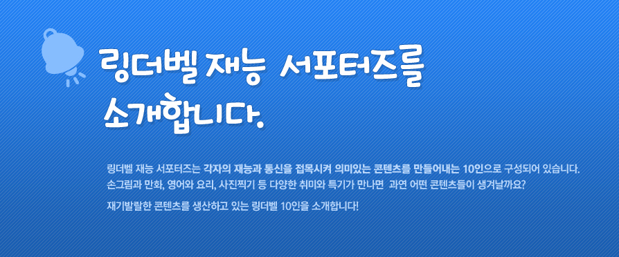 링더벨 재능 서포터즈를 소개합니다. 링더벨 재능 서포터즈는 각자의 재능과 통신을 접목시켜 의미있는 콘텐츠를 만들어내는 10인으로 구성되어 있습니다. 손그림과 만화, 영어와 요리, 사진찍기 등 다양한 취미와 특기가 만나면 과연 어떤 콘텐츠들이 생겨날까요? 재기발랄한 콘텐츠를 생상하고 있는 링더벨 10인을 소개합니다!